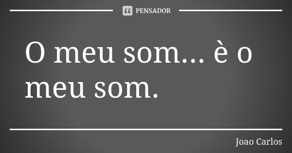 O meu som... è o meu som.... Frase de João Carlos.