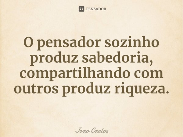 ⁠O pensador sozinho produz sabedoria, compartilhando com outros produz riqueza.... Frase de Joao Carlos.