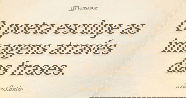 O poeta esculpe as imagens através das frases.... Frase de João Carlos.