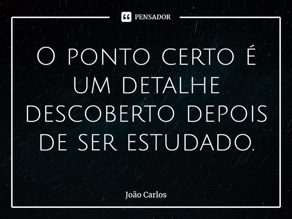 ⁠O ponto certo é um detalhe descoberto depois de ser estudado.... Frase de Joao Carlos.