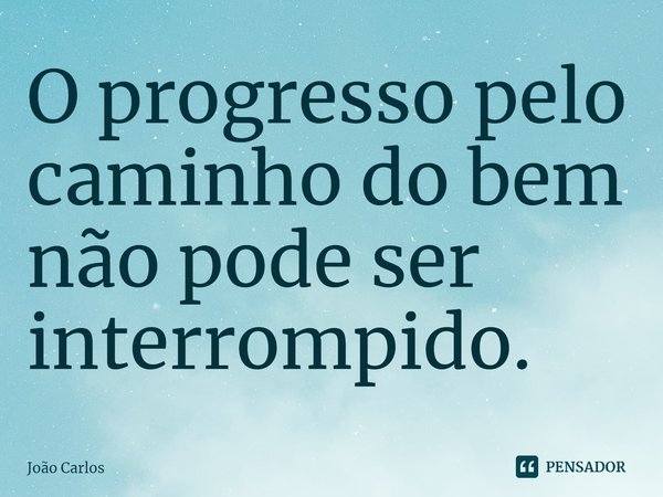 ⁠O progresso pelo caminho do bem não pode ser interrompido.... Frase de Joao Carlos.
