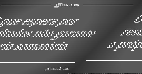 O que espera por resultados não garante a própria somatória.... Frase de João Carlos.
