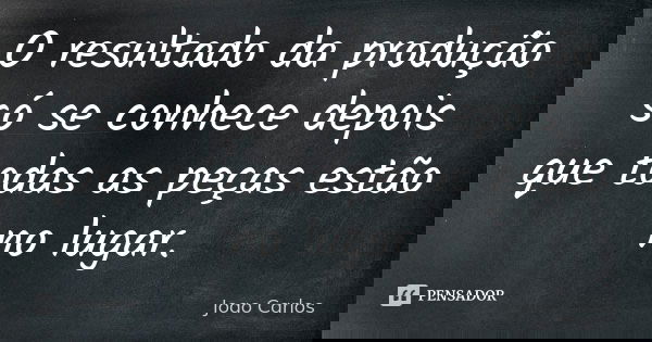 O resultado da produção só se conhece depois que todas as peças estão no lugar.... Frase de João Carlos.