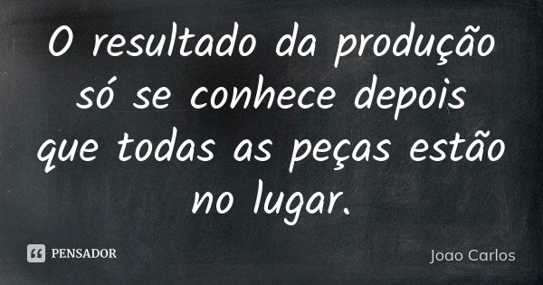 O resultado da produção só se conhece depois que todas as peças estão no lugar.... Frase de João Carlos.