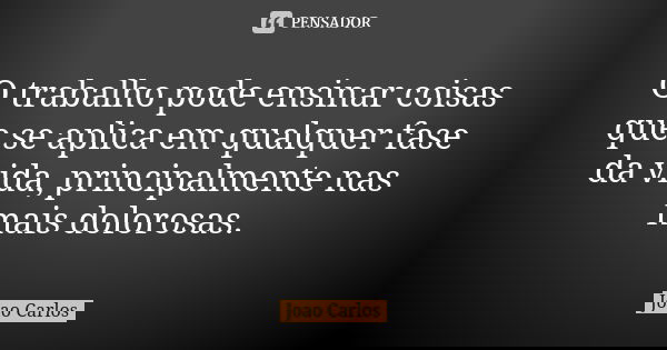 O trabalho pode ensinar coisas que se aplica em qualquer fase da vida, principalmente nas mais dolorosas.... Frase de João Carlos.