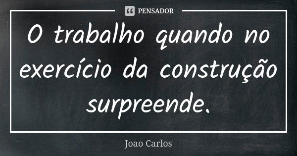 O trabalho quando no exercício da construção surpreende.... Frase de João Carlos.