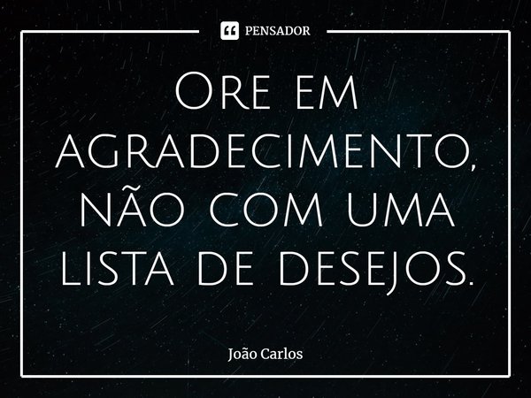 ⁠Ore em agradecimento, não com uma lista de desejos.... Frase de Joao Carlos.