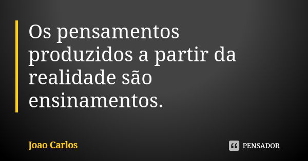 Os pensamentos produzidos a partir da realidade são ensinamentos.... Frase de João Carlos.