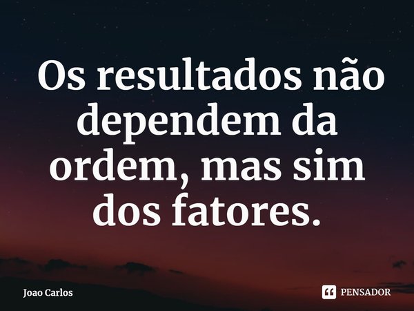 ⁠ Os resultados não dependem da ordem, mas sim dos fatores.... Frase de Joao Carlos.
