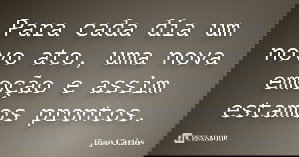 Para cada dia um novo ato, uma nova emoção e assim estamos prontos.... Frase de João Carlos.