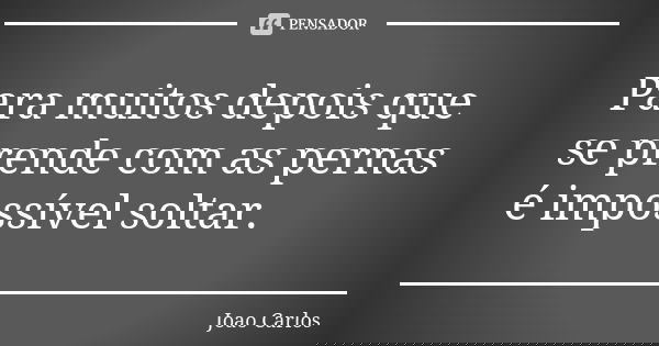Para muitos depois que se prende com as pernas é impossível soltar.... Frase de João Carlos.