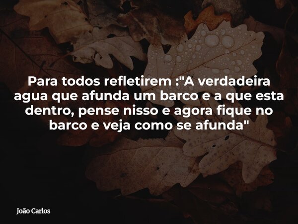 Para todos refletirem : "A verdadeira agua que afunda um barco e a que esta dentro, pense nisso e agora fique no barco e veja como se afunda"... Frase de João Carlos.