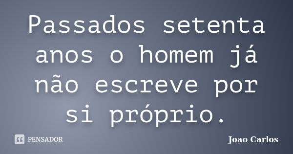 Passados setenta anos o homem já não escreve por si próprio.... Frase de João Carlos.