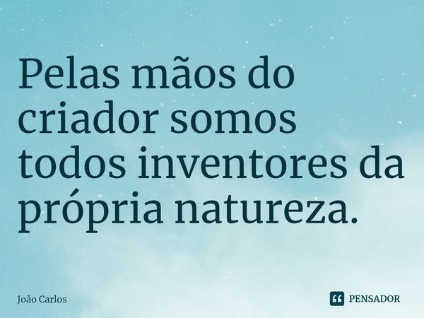 ⁠Pelas mãos do criador somos todos inventores da própria natureza.... Frase de Joao Carlos.