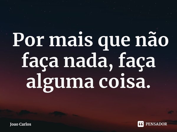 ⁠ Por mais que não faça nada, faça alguma coisa.... Frase de Joao Carlos.