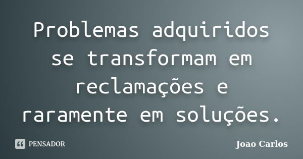 Problemas adquiridos se transformam em reclamações e raramente em soluções.... Frase de João Carlos.