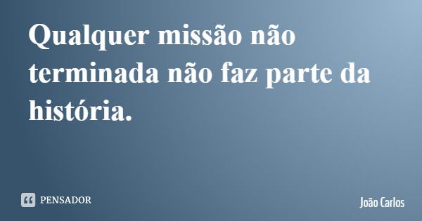 Qualquer missão não terminada não faz parte da história.... Frase de João Carlos.