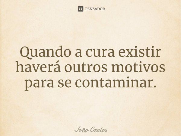 ⁠Quando a cura existir haverá outros motivos para se contaminar.... Frase de Joao Carlos.