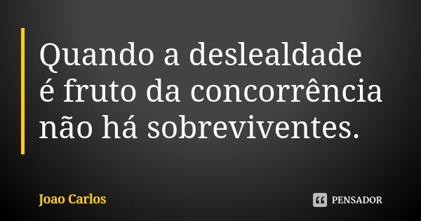 Quando a deslealdade é fruto da concorrência não há sobreviventes.... Frase de João Carlos.