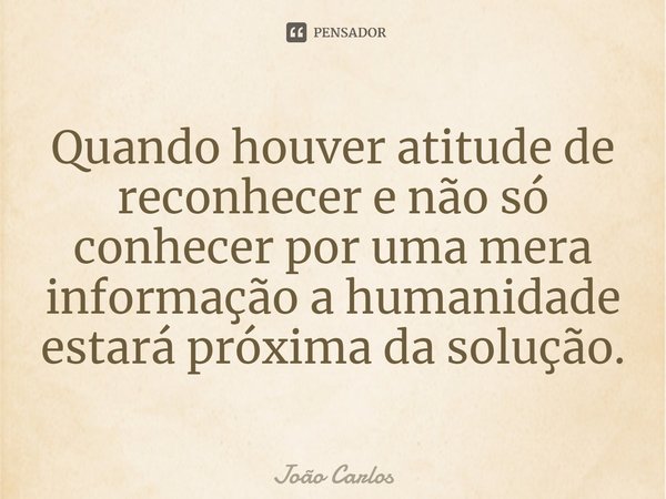 ⁠Quando houver atitude de reconhecer e não só conhecer por uma mera informação a humanidade estará próxima da solução.... Frase de Joao Carlos.