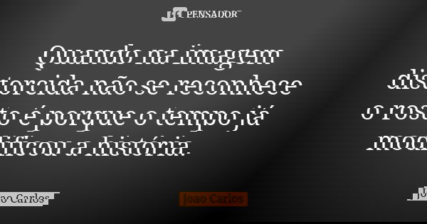 Quando na imagem distorcida não se reconhece o rosto é porque o tempo já modificou a história.... Frase de João Carlos.