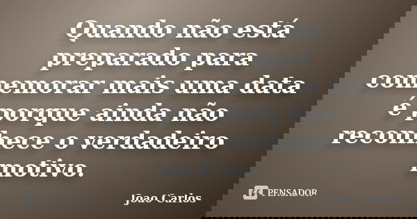 Quando não está preparado para comemorar mais uma data é porque ainda não reconhece o verdadeiro motivo.... Frase de João Carlos.