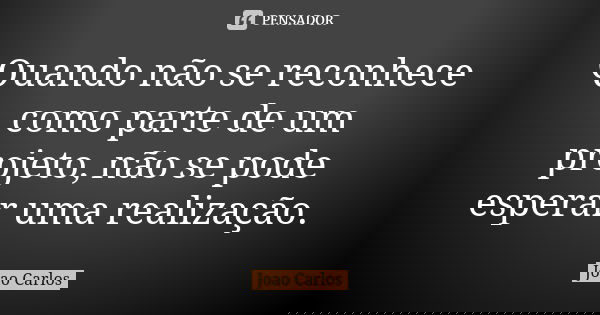 Quando não se reconhece como parte de um projeto, não se pode esperar uma realização.... Frase de João Carlos.