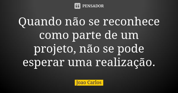 Quando não se reconhece como parte de um projeto, não se pode esperar uma realização.... Frase de João Carlos.