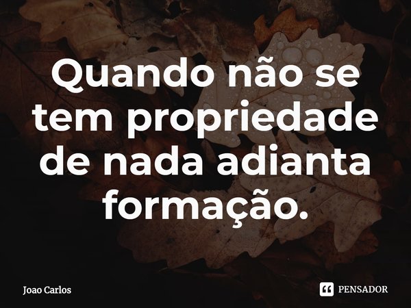 ⁠Quando não se tem propriedade de nada adianta formação.... Frase de Joao Carlos.