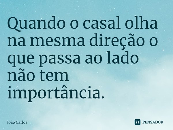 ⁠Quando o casal olha na mesma direção o que passa ao lado não tem importância.... Frase de Joao Carlos.