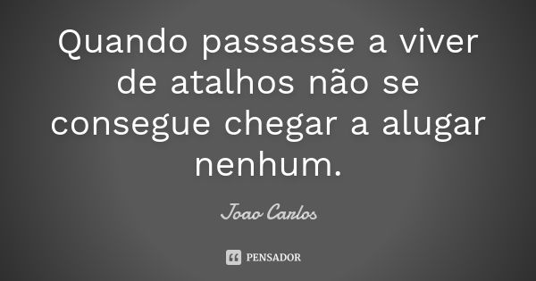 Quando passasse a viver de atalhos não se consegue chegar a alugar nenhum.... Frase de João Carlos.