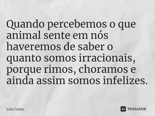 ⁠Quando percebemos o que animal sente em nós haveremos de saber o quanto somos irracionais, porque rimos, choramos e ainda assim somos infelizes.... Frase de Joao Carlos.