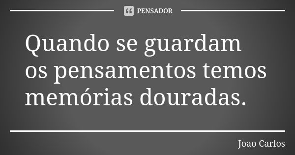 Quando se guardam os pensamentos temos memórias douradas.... Frase de João Carlos.