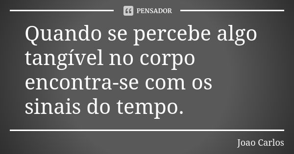 Quando se percebe algo tangível no corpo encontra-se com os sinais do tempo.... Frase de João Carlos.