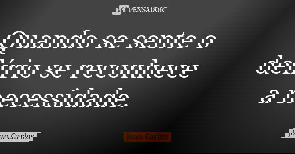 Quando se sente o delírio se reconhece a necessidade.... Frase de João Carlos.