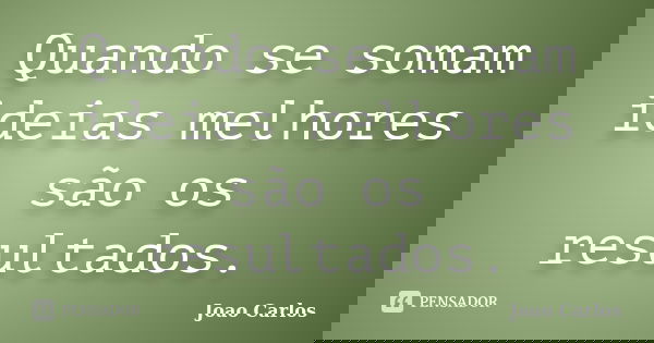 Quando se somam ideias melhores são os resultados.... Frase de João Carlos.