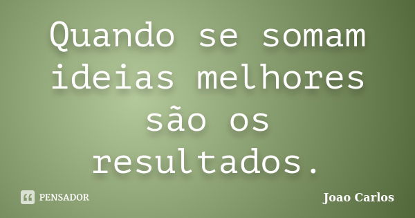 Quando se somam ideias melhores são os resultados.... Frase de João Carlos.