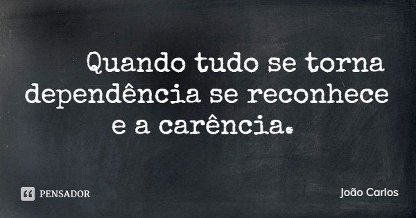 Quando tudo se torna dependência se reconhece e a carência.... Frase de João Carlos.