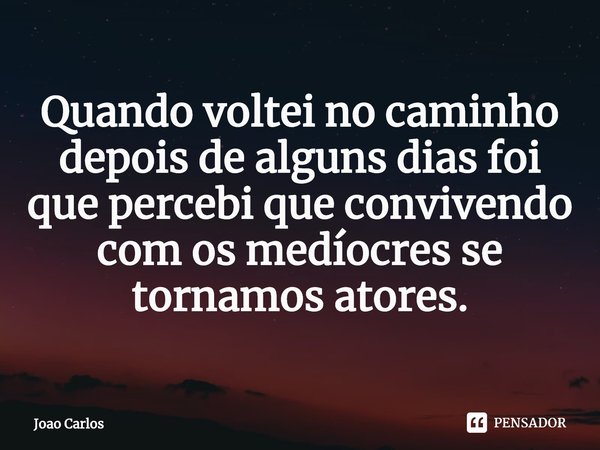 ⁠Quando voltei no caminho depois de alguns dias foi que percebi que convivendo com os medíocres se tornamos atores.... Frase de Joao Carlos.