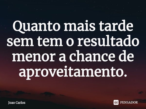 ⁠Quanto mais tarde sem tem o resultado menor a chance de aproveitamento.... Frase de Joao Carlos.