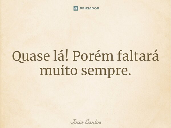 ⁠Quase lá! Porém faltará muito sempre.... Frase de Joao Carlos.