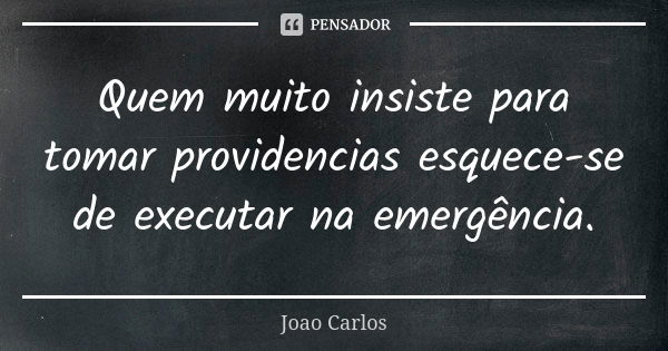 Quem muito insiste para tomar providencias esquece-se de executar na emergência.... Frase de João Carlos.