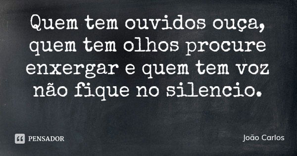 Quem tem ouvidos ouça, quem tem olhos procure enxergar e quem tem voz não fique no silencio.... Frase de João Carlos.