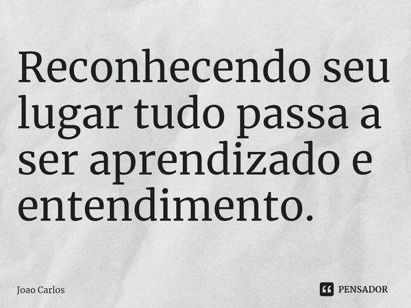 ⁠Reconhecendo seu lugar tudo passa a ser aprendizado e entendimento.... Frase de Joao Carlos.