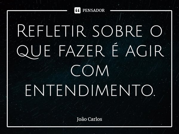 ⁠Refletir sobre o que fazer é agir com entendimento.... Frase de Joao Carlos.