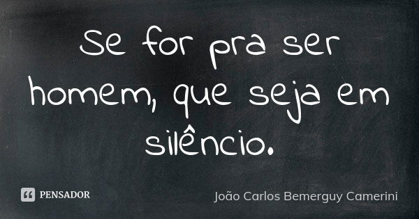 Se for pra ser homem, que seja em silêncio.... Frase de João Carlos Bemerguy Camerini.