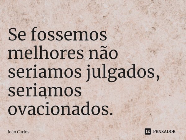 ⁠Se fossemos melhores não seriamos julgados, seriamos ovacionados.... Frase de Joao Carlos.