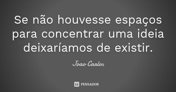 Se não houvesse espaços para concentrar uma ideia deixaríamos de existir.... Frase de João Carlos.