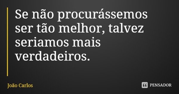 Se não procurássemos ser tão melhor, talvez seriamos mais verdadeiros.... Frase de João Carlos.