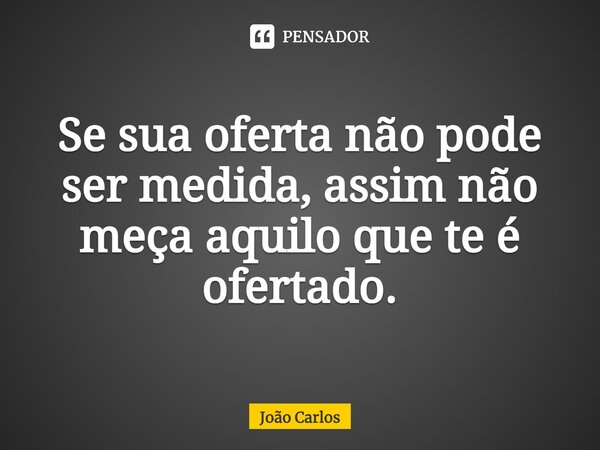 ⁠Se sua oferta não pode ser medida, assim não meça aquilo que te é ofertado.... Frase de Joao Carlos.